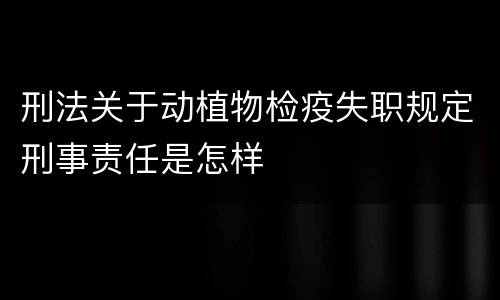 刑法关于动植物检疫失职规定刑事责任是怎样