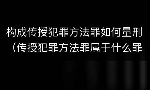 构成传授犯罪方法罪如何量刑（传授犯罪方法罪属于什么罪）