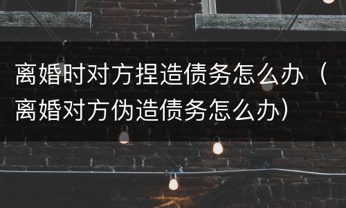 离婚时对方捏造债务怎么办（离婚对方伪造债务怎么办）