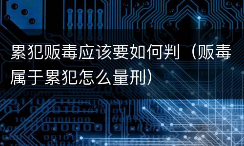 累犯贩毒应该要如何判（贩毒属于累犯怎么量刑）