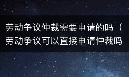 劳动争议仲裁需要申请的吗（劳动争议可以直接申请仲裁吗）