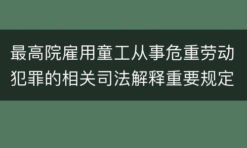最高院雇用童工从事危重劳动犯罪的相关司法解释重要规定包括什么