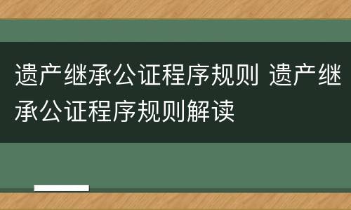 遗产继承公证程序规则 遗产继承公证程序规则解读