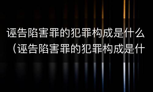 诬告陷害罪的犯罪构成是什么（诬告陷害罪的犯罪构成是什么意思）