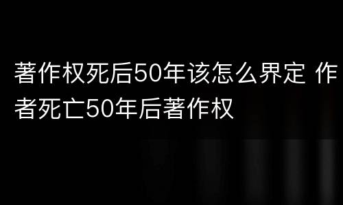 著作权死后50年该怎么界定 作者死亡50年后著作权