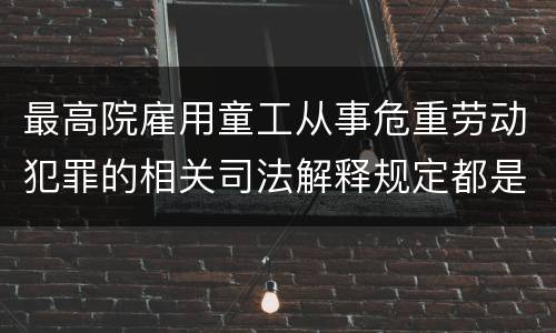 最高院雇用童工从事危重劳动犯罪的相关司法解释规定都是什么