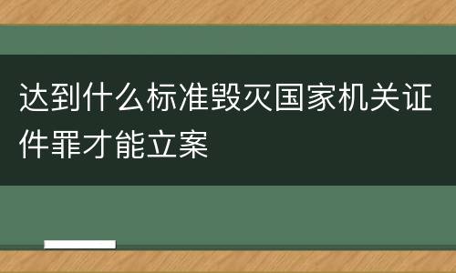 达到什么标准毁灭国家机关证件罪才能立案
