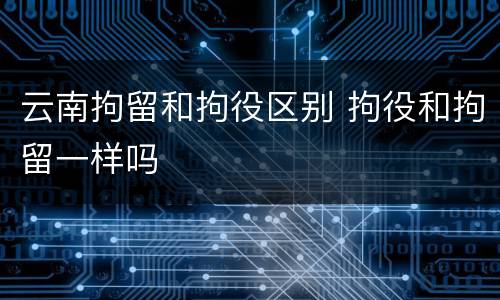 云南拘留和拘役区别 拘役和拘留一样吗
