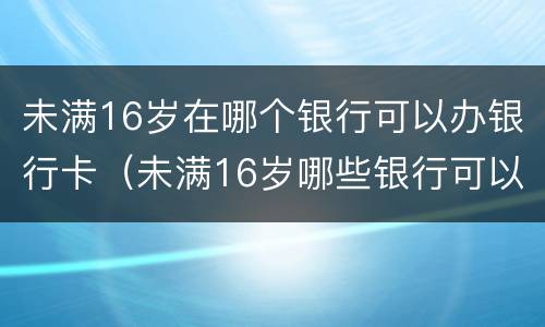 未满16岁在哪个银行可以办银行卡（未满16岁哪些银行可以办银行卡）