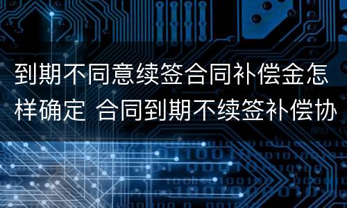 到期不同意续签合同补偿金怎样确定 合同到期不续签补偿协议模版