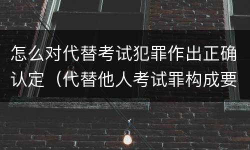怎么对代替考试犯罪作出正确认定（代替他人考试罪构成要件有何规定）