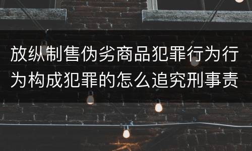 放纵制售伪劣商品犯罪行为行为构成犯罪的怎么追究刑事责任