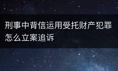 刑事中背信运用受托财产犯罪怎么立案追诉