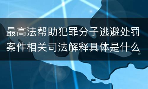 最高法帮助犯罪分子逃避处罚案件相关司法解释具体是什么主要内容