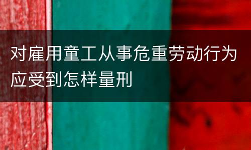 对雇用童工从事危重劳动行为应受到怎样量刑