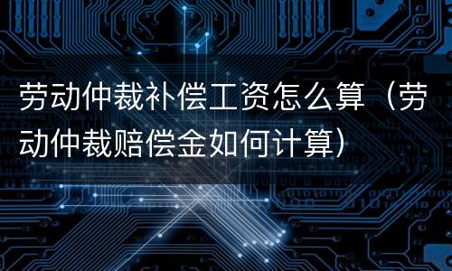 劳动仲裁补偿工资怎么算（劳动仲裁赔偿金如何计算）