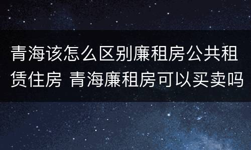 青海该怎么区别廉租房公共租赁住房 青海廉租房可以买卖吗