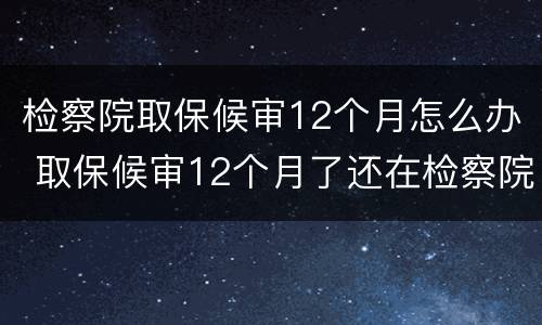检察院取保候审12个月怎么办 取保候审12个月了还在检察院
