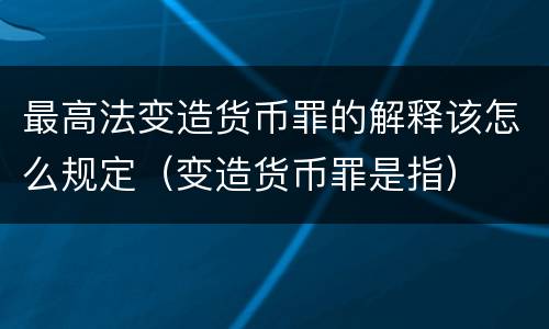 最高法变造货币罪的解释该怎么规定（变造货币罪是指）