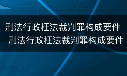 刑法行政枉法裁判罪构成要件 刑法行政枉法裁判罪构成要件有哪些