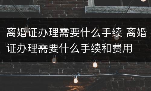 离婚证办理需要什么手续 离婚证办理需要什么手续和费用