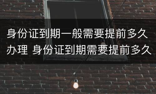 身份证到期一般需要提前多久办理 身份证到期需要提前多久办理?