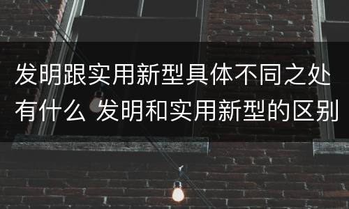 发明跟实用新型具体不同之处有什么 发明和实用新型的区别有