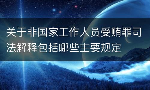 关于非国家工作人员受贿罪司法解释包括哪些主要规定