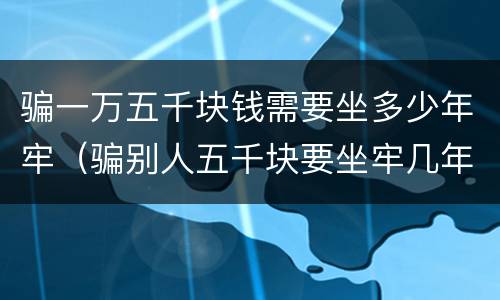 骗一万五千块钱需要坐多少年牢（骗别人五千块要坐牢几年）