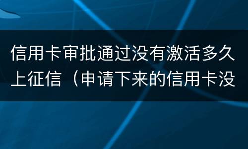 信用卡审批通过没有激活多久上征信（申请下来的信用卡没激活多久作废）