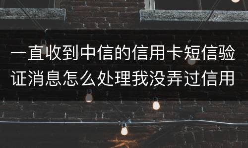 一直收到中信的信用卡短信验证消息怎么处理我没弄过信用卡