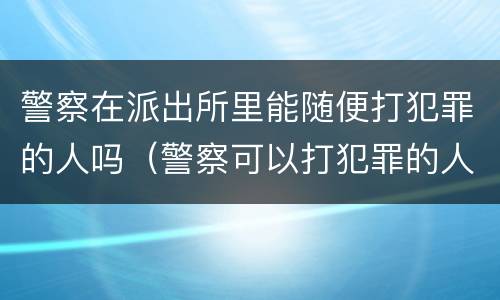 警察在派出所里能随便打犯罪的人吗（警察可以打犯罪的人吗）