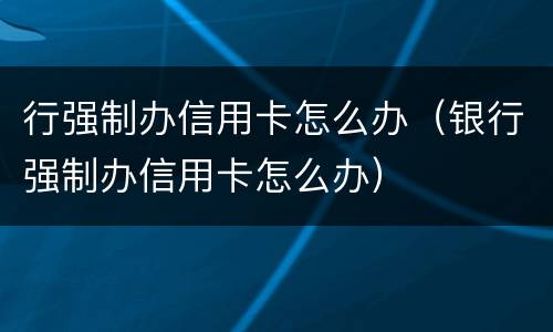 行强制办信用卡怎么办（银行强制办信用卡怎么办）