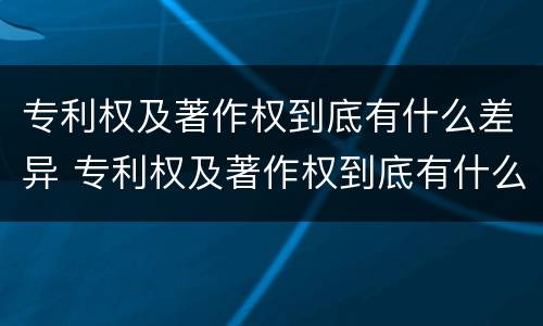 专利权及著作权到底有什么差异 专利权及著作权到底有什么差异吗