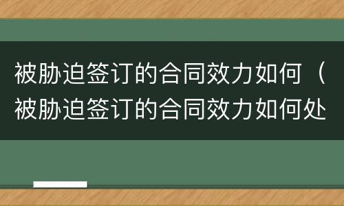 被胁迫签订的合同效力如何（被胁迫签订的合同效力如何处理）