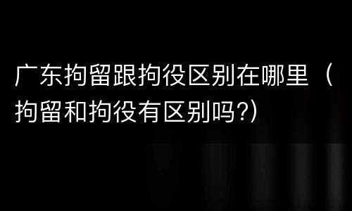 广东拘留跟拘役区别在哪里（拘留和拘役有区别吗?）