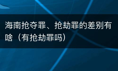 海南抢夺罪、抢劫罪的差别有啥（有抢劫罪吗）