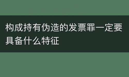 构成持有伪造的发票罪一定要具备什么特征
