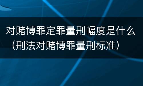 对赌博罪定罪量刑幅度是什么（刑法对赌博罪量刑标准）