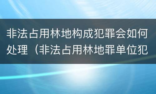 非法占用林地构成犯罪会如何处理（非法占用林地罪单位犯罪）
