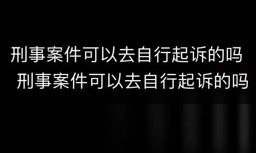 刑事案件可以去自行起诉的吗 刑事案件可以去自行起诉的吗怎么办