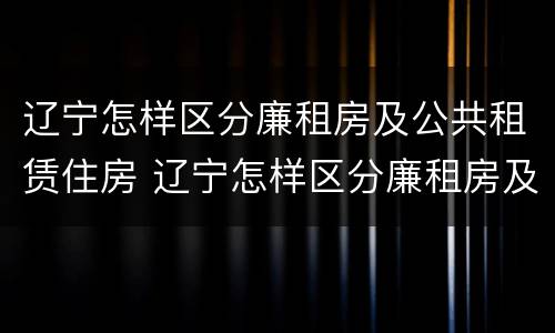 辽宁怎样区分廉租房及公共租赁住房 辽宁怎样区分廉租房及公共租赁住房和住宅