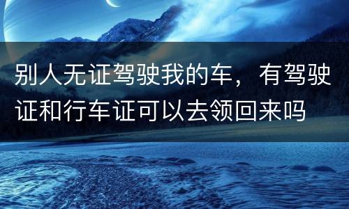 别人无证驾驶我的车，有驾驶证和行车证可以去领回来吗