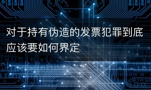 对于持有伪造的发票犯罪到底应该要如何界定