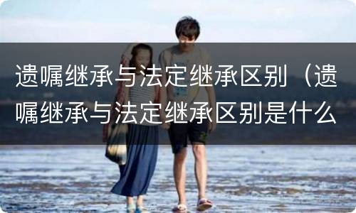 遗嘱继承与法定继承区别（遗嘱继承与法定继承区别是什么）