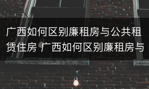 广西如何区别廉租房与公共租赁住房 广西如何区别廉租房与公共租赁住房