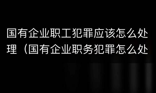国有企业职工犯罪应该怎么处理（国有企业职务犯罪怎么处理）