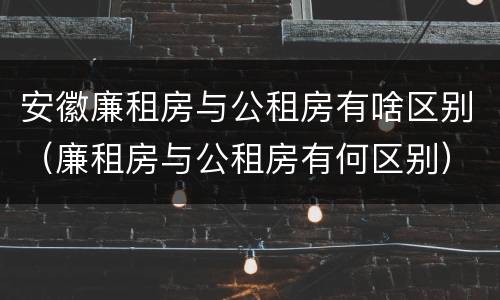 安徽廉租房与公租房有啥区别（廉租房与公租房有何区别）