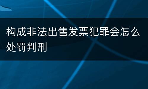 构成非法出售发票犯罪会怎么处罚判刑