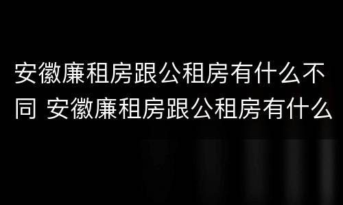 安徽廉租房跟公租房有什么不同 安徽廉租房跟公租房有什么不同之处